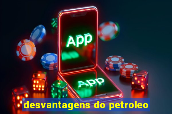 desvantagens do petroleo